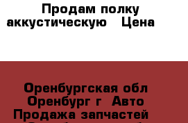 Продам полку аккустическую › Цена ­ 500 - Оренбургская обл., Оренбург г. Авто » Продажа запчастей   . Оренбургская обл.,Оренбург г.